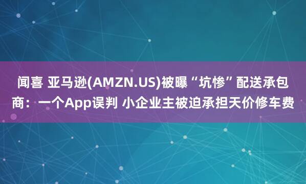 闻喜 亚马逊(AMZN.US)被曝“坑惨”配送承包商：一个App误判 小企业主被迫承担天价修车费