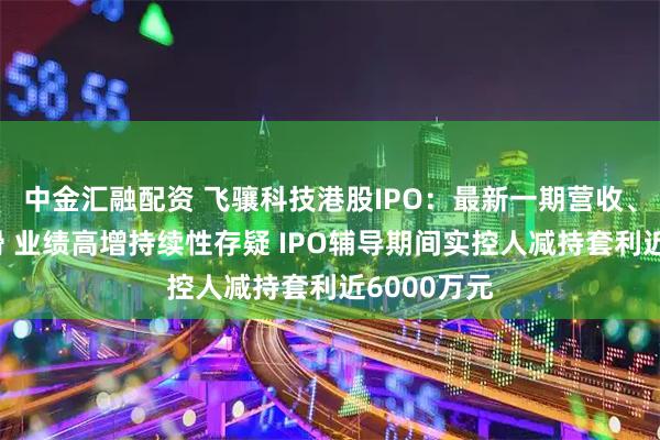 中金汇融配资 飞骧科技港股IPO：最新一期营收、净利双下滑 业绩高增持续性存疑 IPO辅导期间实控人减持套利近6000万元