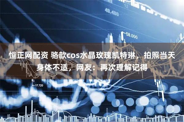恒正网配资 骆歆cos水晶玫瑰凯特琳，拍照当天身体不适，网友：再次理解记得