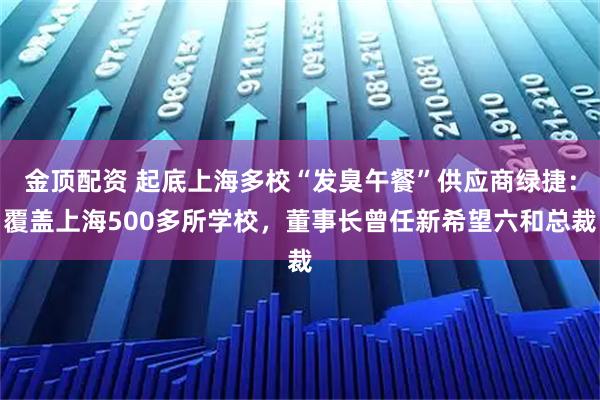 金顶配资 起底上海多校“发臭午餐”供应商绿捷：覆盖上海500多所学校，董事长曾任新希望六和总裁