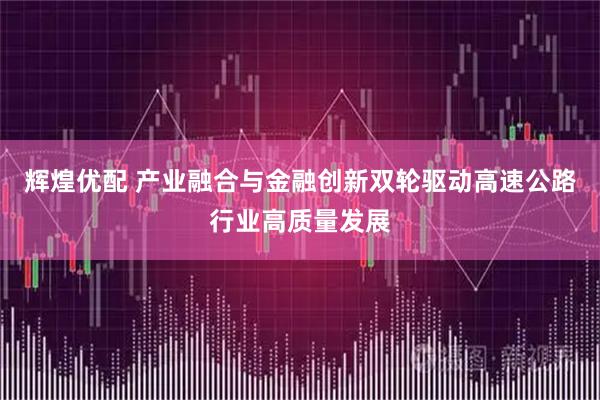 辉煌优配 产业融合与金融创新双轮驱动高速公路行业高质量发展