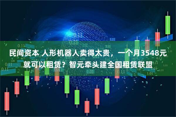 民间资本 人形机器人卖得太贵，一个月3548元就可以租赁？智元牵头建全国租赁联盟