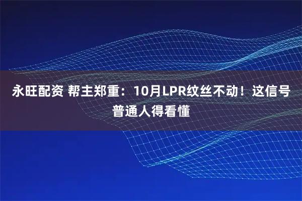 永旺配资 帮主郑重：10月LPR纹丝不动！这信号普通人得看懂