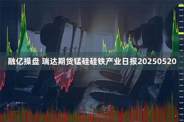 融亿操盘 瑞达期货锰硅硅铁产业日报20250520