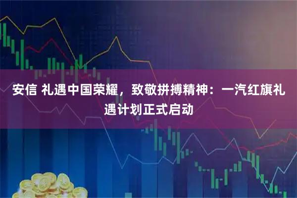 安信 礼遇中国荣耀，致敬拼搏精神：一汽红旗礼遇计划正式启动
