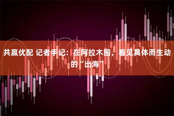 共赢优配 记者手记：在阿拉木图，看见具体而生动的“出海”