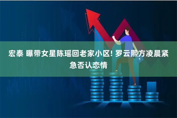 宏泰 曝带女星陈瑶回老家小区! 罗云熙方凌晨紧急否认恋情