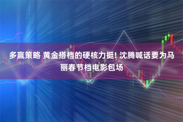 多赢策略 黄金搭档的硬核力挺! 沈腾喊话要为马丽春节档电影包场