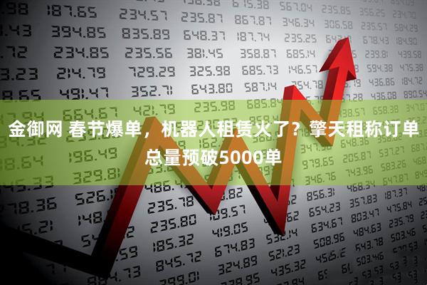 金御网 春节爆单，机器人租赁火了？擎天租称订单总量预破5000单