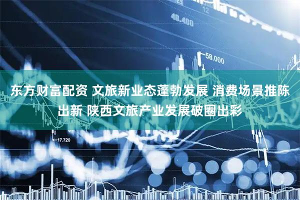 东方财富配资 文旅新业态蓬勃发展 消费场景推陈出新 陕西文旅产业发展破圈出彩