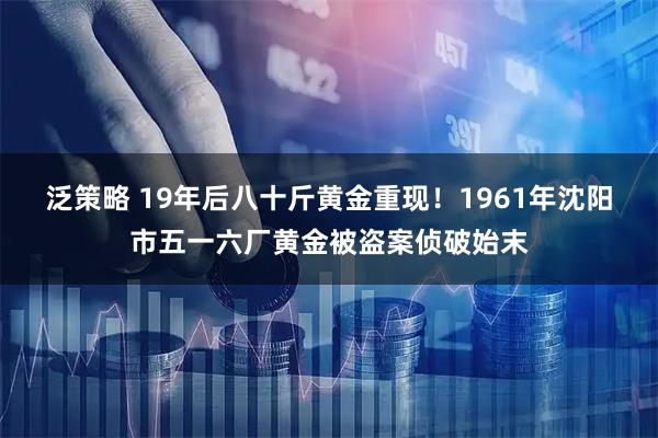 泛策略 19年后八十斤黄金重现！1961年沈阳市五一六厂黄金被盗案侦破始末