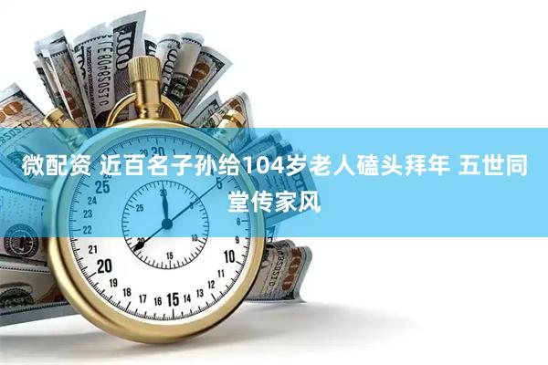 微配资 近百名子孙给104岁老人磕头拜年 五世同堂传家风