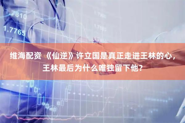 维海配资 《仙逆》许立国是真正走进王林的心，王林最后为什么唯独留下他？