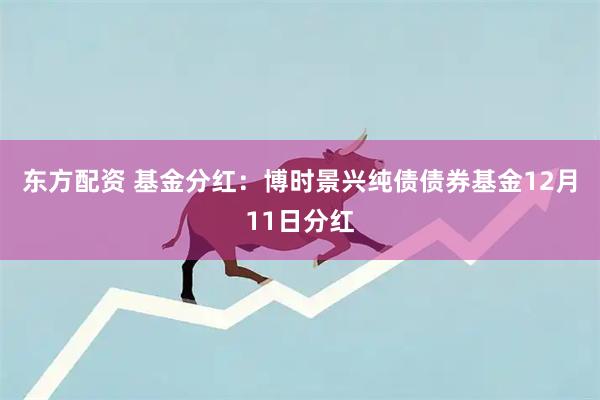 东方配资 基金分红：博时景兴纯债债券基金12月11日分红