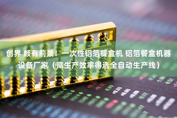 创界 颇有前景！一次性铝箔餐盒机 铝箔餐盒机器设备厂家（高生产效率得选全自动生产线）