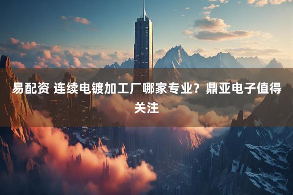 易配资 连续电镀加工厂哪家专业？鼎亚电子值得关注