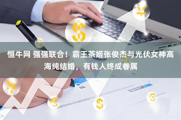 恒牛网 强强联合！霸王茶姬张俊杰与光伏女神高海纯结婚，有钱人终成眷属