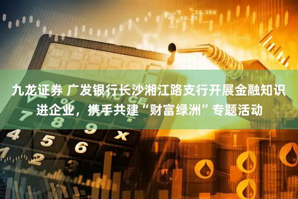 九龙证券 广发银行长沙湘江路支行开展金融知识进企业，携手共建“财富绿洲”专题活动