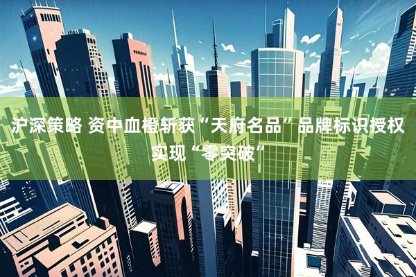 沪深策略 资中血橙斩获“天府名品”品牌标识授权实现“零突破”