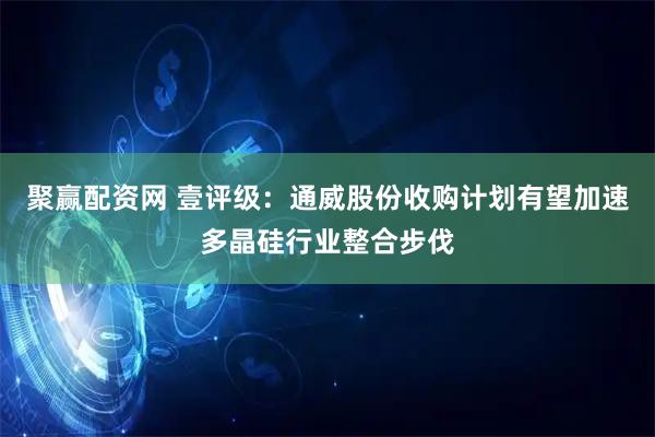 聚赢配资网 壹评级：通威股份收购计划有望加速多晶硅行业整合步伐