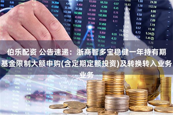 伯乐配资 公告速递：浙商智多宝稳健一年持有期基金限制大额申购(含定期定额投资)及转换转入业务