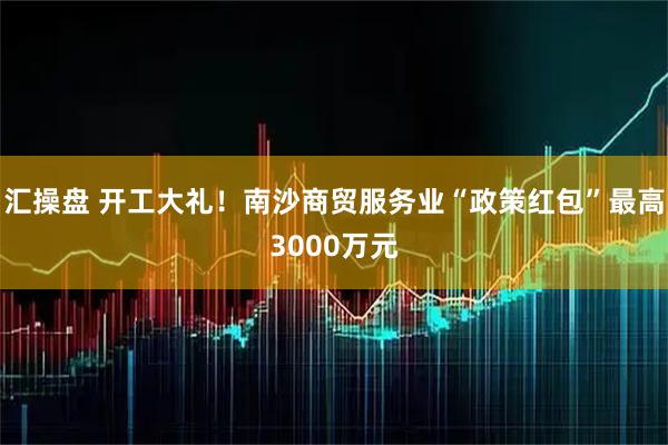 汇操盘 开工大礼！南沙商贸服务业“政策红包”最高3000万元