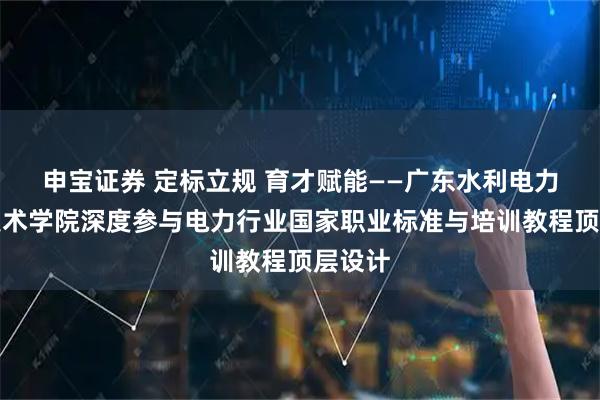 申宝证券 定标立规 育才赋能——广东水利电力职业技术学院深度参与电力行业国家职业标准与培训教程顶层设计