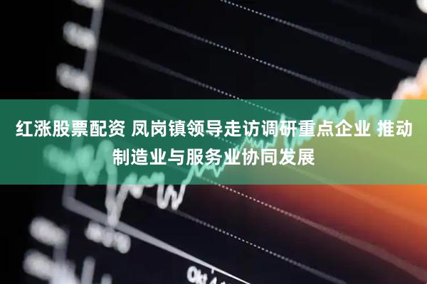红涨股票配资 凤岗镇领导走访调研重点企业 推动制造业与服务业协同发展