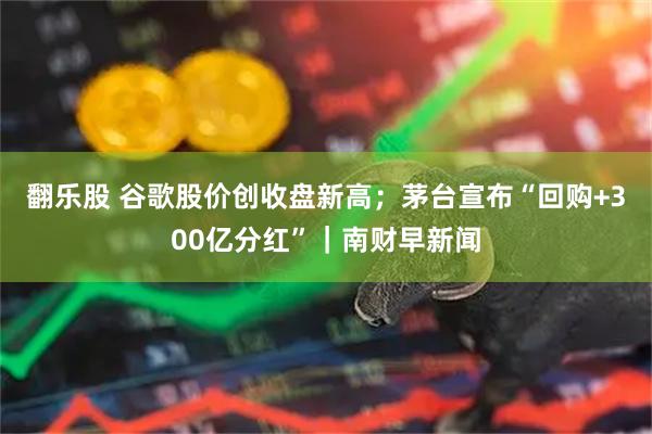 翻乐股 谷歌股价创收盘新高；茅台宣布“回购+300亿分红”｜南财早新闻