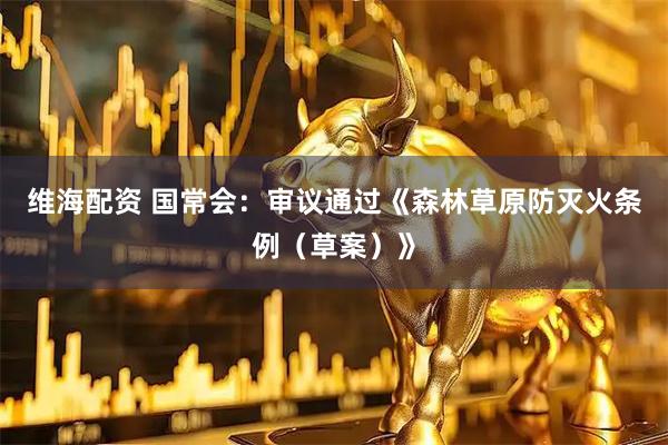 维海配资 国常会：审议通过《森林草原防灭火条例（草案）》