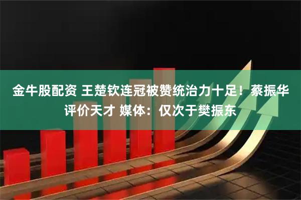 金牛股配资 王楚钦连冠被赞统治力十足！蔡振华评价天才 媒体：仅次于樊振东
