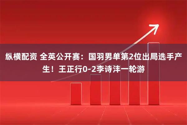 纵横配资 全英公开赛：国羽男单第2位出局选手产生！王正行0-2李诗沣一轮游