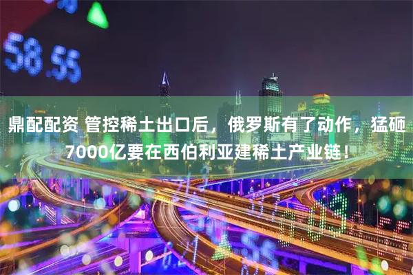 鼎配配资 管控稀土出口后，俄罗斯有了动作，猛砸7000亿要在西伯利亚建稀土产业链！