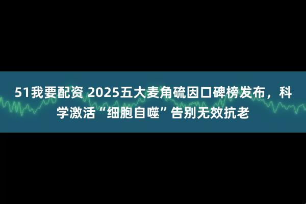 51我要配资 2025五大麦角硫因口碑榜发布，科学激活“细胞自噬”告别无效抗老