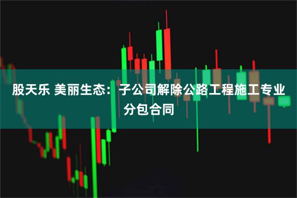 股天乐 美丽生态：子公司解除公路工程施工专业分包合同