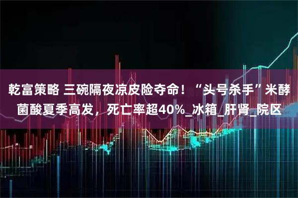 乾富策略 三碗隔夜凉皮险夺命！“头号杀手”米酵菌酸夏季高发，死亡率超40%_冰箱_肝肾_院区