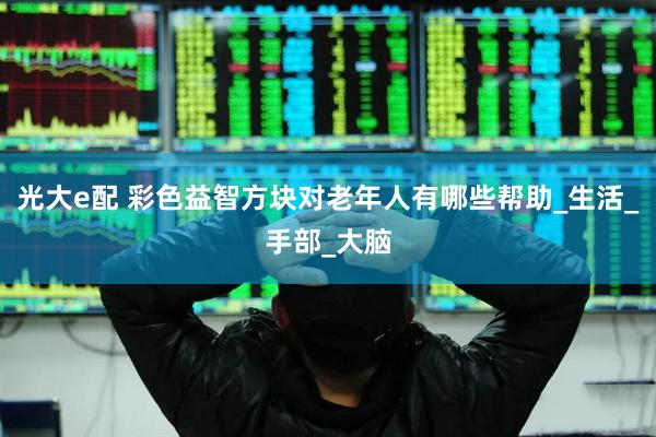 光大e配 彩色益智方块对老年人有哪些帮助_生活_手部_大脑