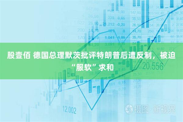 股壹佰 德国总理默茨批评特朗普后遭反制，被迫“服软”求和